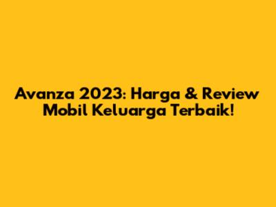 Avanza 2023: Harga & Review Mobil Keluarga Terbaik!