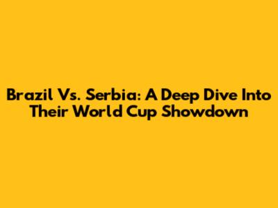 Brazil Vs. Serbia: A Deep Dive Into Their World Cup Showdown