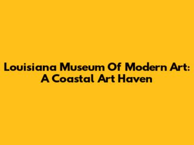 Louisiana Museum Of Modern Art: A Coastal Art Haven