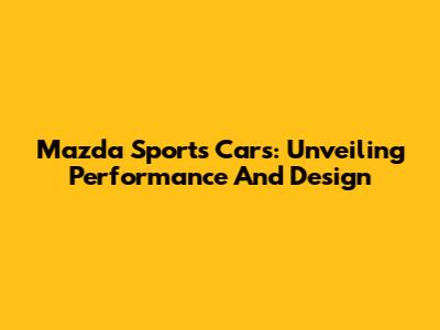Mazda Sports Cars: Unveiling Performance And Design