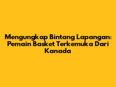 Mengungkap Bintang Lapangan: Pemain Basket Terkemuka Dari Kanada