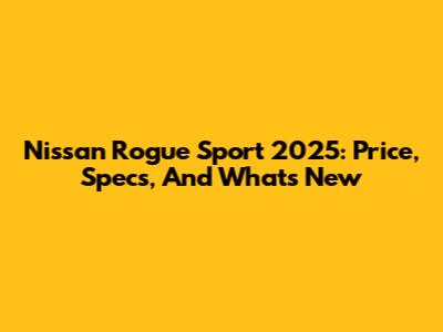 Nissan Rogue Sport 2025: Price, Specs, And What's New