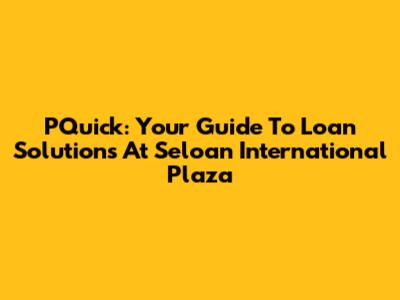 PQuick: Your Guide To Loan Solutions At Seloan International Plaza
