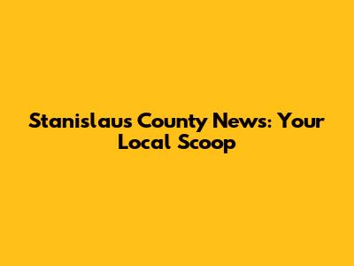Stanislaus County News: Your Local Scoop